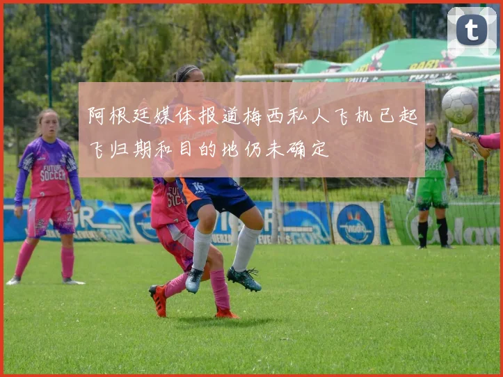阿根廷媒体报道梅西私人飞机已起飞归期和目的地仍未确定