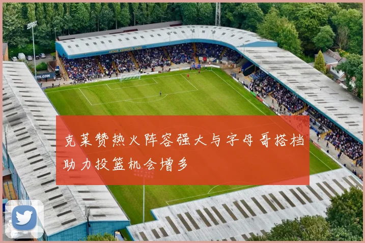 克莱赞热火阵容强大与字母哥搭档助力投篮机会增多