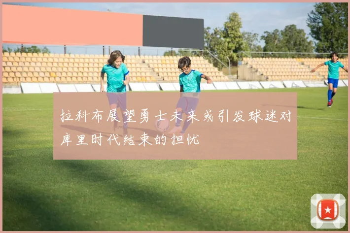 拉科布展望勇士未来或引发球迷对库里时代结束的担忧