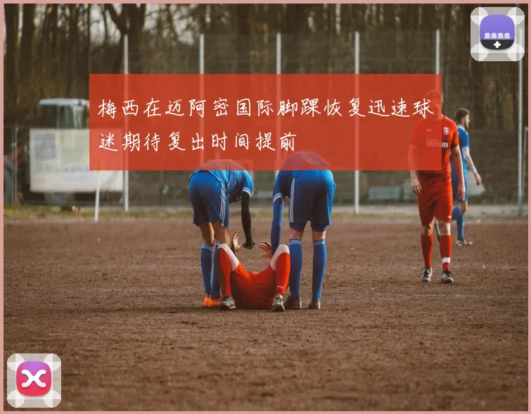 梅西在迈阿密国际脚踝恢复迅速球迷期待复出时间提前