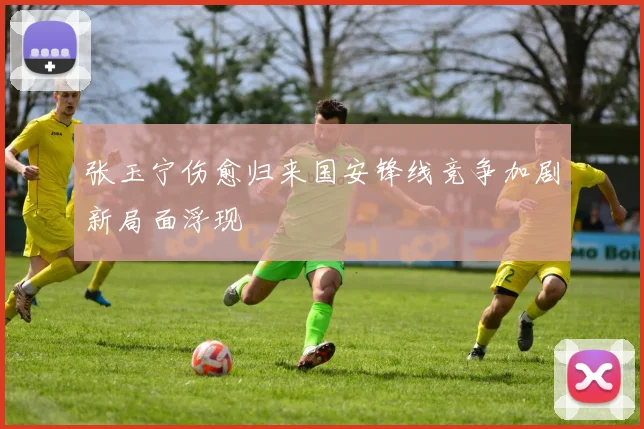 张玉宁伤愈归来国安锋线竞争加剧新局面浮现