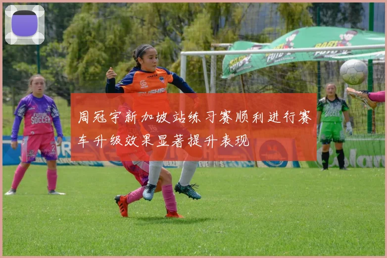 周冠宇新加坡站练习赛顺利进行赛车升级效果显著提升表现