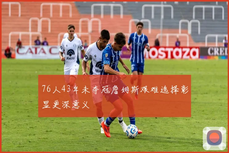76人43年未夺冠詹姆斯艰难选择彰显更深意义