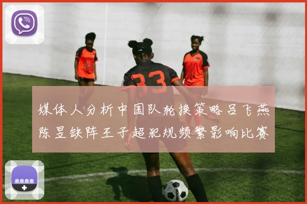 媒体人分析中国队轮换策略吕飞燕陈昱缺阵王子超犯规频繁影响比赛表现