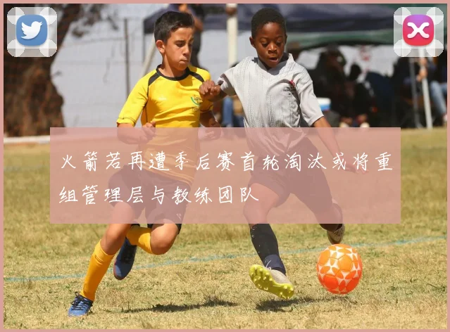 火箭若再遭季后赛首轮淘汰或将重组管理层与教练团队