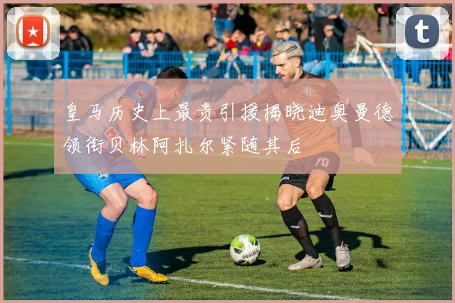 皇马历史上最贵引援揭晓迪奥曼德领衔贝林阿扎尔紧随其后
