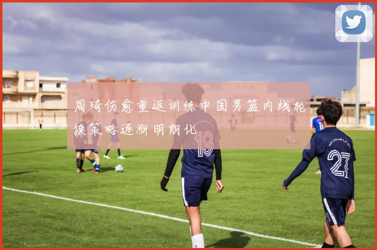周琦伤愈重返训练中国男篮内线轮换策略逐渐明朗化