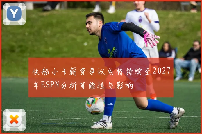 快船小卡薪资争议或将持续至2027年ESPN分析可能性与影响