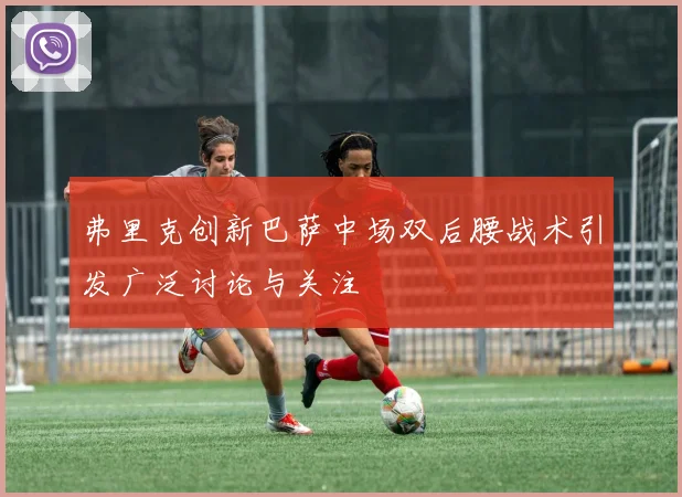 弗里克创新巴萨中场双后腰战术引发广泛讨论与关注