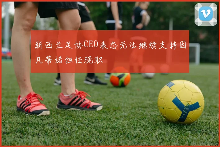 新西兰足协CEO表态无法继续支持因凡蒂诺担任现职