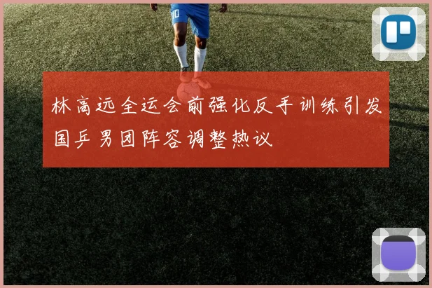 林高远全运会前强化反手训练引发国乒男团阵容调整热议