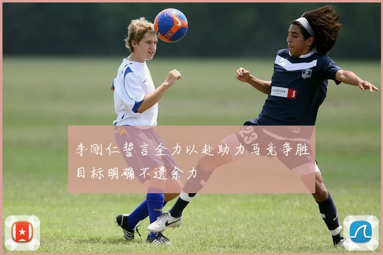 李刚仁誓言全力以赴助力马竞争胜目标明确不遗余力