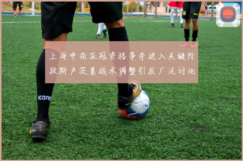 上海申花亚冠资格争夺进入关键阶段斯卢茨基战术调整引发广泛讨论