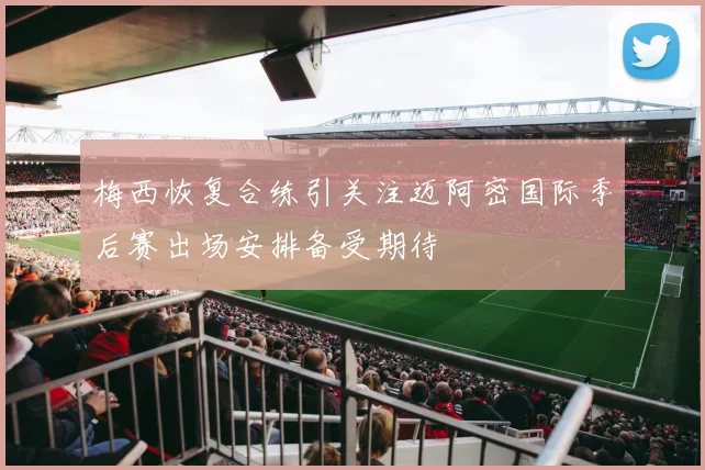 梅西恢复合练引关注迈阿密国际季后赛出场安排备受期待