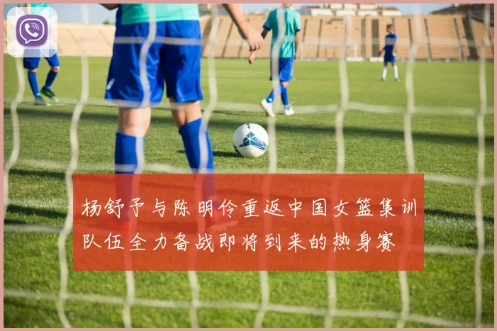杨舒予与陈明伶重返中国女篮集训队伍全力备战即将到来的热身赛