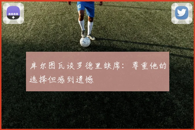 库尔图瓦谈罗德里缺席：尊重他的选择但感到遗憾
